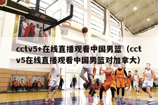 cctv5+在线直播观看中国男篮（cctv5在线直播观看中国男篮对加拿大）